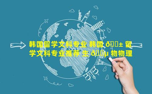 韩国留学文科专业 韩国 🐱 留学文科专业推荐 生 🌵 物物理